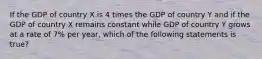 If the GDP of country X is 4 times the GDP of country Y and if the GDP of country X remains constant while GDP of country Y grows at a rate of 7% per year, which of the following statements is true?