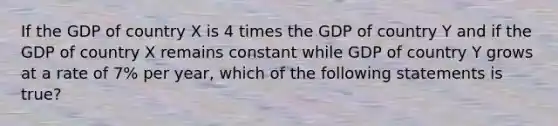 If the GDP of country X is 4 times the GDP of country Y and if the GDP of country X remains constant while GDP of country Y grows at a rate of 7% per year, which of the following statements is true?