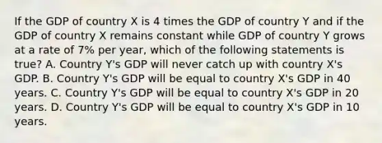 If the GDP of country X is 4 times the GDP of country Y and if the GDP of country X remains constant while GDP of country Y grows at a rate of 7% per year, which of the following statements is true? A. Country Y's GDP will never catch up with country X's GDP. B. Country Y's GDP will be equal to country X's GDP in 40 years. C. Country Y's GDP will be equal to country X's GDP in 20 years. D. Country Y's GDP will be equal to country X's GDP in 10 years.