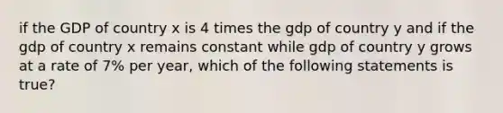 if the GDP of country x is 4 times the gdp of country y and if the gdp of country x remains constant while gdp of country y grows at a rate of 7% per year, which of the following statements is true?