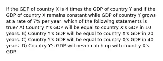 If the GDP of country X is 4 times the GDP of country Y and if the GDP of country X remains constant while GDP of country Y grows at a rate of 7% per year, which of the following statements is true? A) Country Y's GDP will be equal to country X's GDP in 10 years. B) Country Y's GDP will be equal to country X's GDP in 20 years. C) Country Y's GDP will be equal to country X's GDP in 40 years. D) Country Y's GDP will never catch up with country X's GDP.