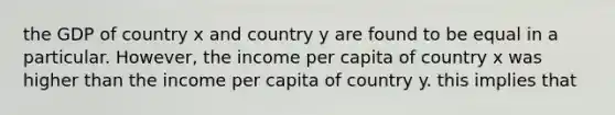 the GDP of country x and country y are found to be equal in a particular. However, the income per capita of country x was higher than the income per capita of country y. this implies that