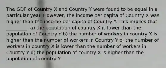 The GDP of Country X and Country Y were found to be equal in a particular year. However, the income per capita of Country X was higher than the income per capita of Country Y. This implies that _________. a) the population of country X is lower than the population of Country Y b) the number of workers in country X is higher than the number of workers in Country Y c) the number of workers in country X is lower than the number of workers in Country Y d) the population of country X is higher than the population of country Y