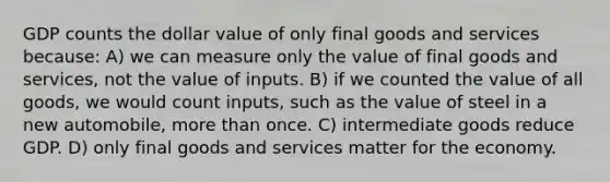 GDP counts the dollar value of only final goods and services because: A) we can measure only the value of final goods and services, not the value of inputs. B) if we counted the value of all goods, we would count inputs, such as the value of steel in a new automobile, more than once. C) intermediate goods reduce GDP. D) only final goods and services matter for the economy.