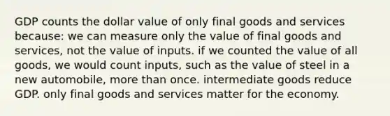 GDP counts the dollar value of only final goods and services because: we can measure only the value of final goods and services, not the value of inputs. if we counted the value of all goods, we would count inputs, such as the value of steel in a new automobile, more than once. intermediate goods reduce GDP. only final goods and services matter for the economy.