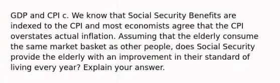 GDP and CPI c. We know that Social Security Benefits are indexed to the CPI and most economists agree that the CPI overstates actual inflation. Assuming that the elderly consume the same market basket as other people, does Social Security provide the elderly with an improvement in their standard of living every year? Explain your answer.