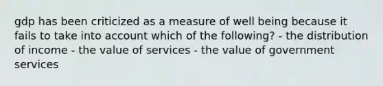 gdp has been criticized as a measure of well being because it fails to take into account which of the following? - the distribution of income - the value of services - the value of government services