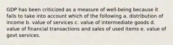 GDP has been criticized as a measure of well-being because it fails to take into account which of the following a. distribution of income b. value of services c. value of intermediate goods d. value of financial transactions and sales of used items e. value of govt services.