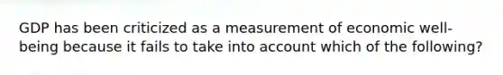 GDP has been criticized as a measurement of economic well-being because it fails to take into account which of the following?