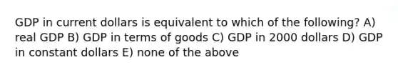 GDP in current dollars is equivalent to which of the following? A) real GDP B) GDP in terms of goods C) GDP in 2000 dollars D) GDP in constant dollars E) none of the above