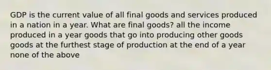 GDP is the current value of all final goods and services produced in a nation in a year. What are final goods? all the income produced in a year goods that go into producing other goods goods at the furthest stage of production at the end of a year none of the above