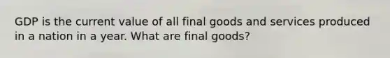 GDP is the current value of all final goods and services produced in a nation in a year. What are final goods?