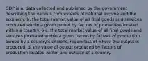 GDP is a. data collected and published by the government describing the various components of national income and the economy. b. the total market value of all final goods and services produced within a given period by factors of production located within a country. 6 c. the total market value of all final goods and services produced within a given period by factors of production owned by a country's citizens, regardless of where the output is produced. d. the value of output produced by factors of production located within and outside of a country.