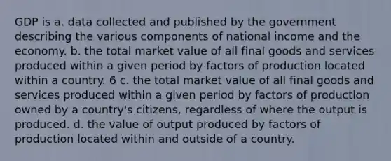 GDP is a. data collected and published by the government describing the various components of national income and the economy. b. the total market value of all final goods and services produced within a given period by factors of production located within a country. 6 c. the total market value of all final goods and services produced within a given period by factors of production owned by a country's citizens, regardless of where the output is produced. d. the value of output produced by factors of production located within and outside of a country.