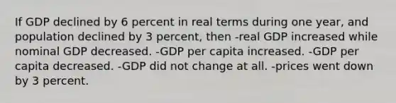 If GDP declined by 6 percent in real terms during one year, and population declined by 3 percent, then -real GDP increased while nominal GDP decreased. -GDP per capita increased. -GDP per capita decreased. -GDP did not change at all. -prices went down by 3 percent.