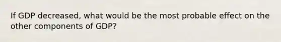 If GDP decreased, what would be the most probable effect on the other components of GDP?