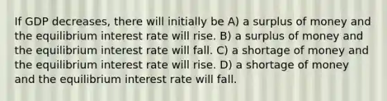 If GDP decreases, there will initially be A) a surplus of money and the equilibrium interest rate will rise. B) a surplus of money and the equilibrium interest rate will fall. C) a shortage of money and the equilibrium interest rate will rise. D) a shortage of money and the equilibrium interest rate will fall.