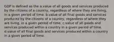 GDP is defined as the a.value of all goods and services produced by the citizens of a country, regardless of where they are living, in a given period of time. b.value of all final goods and services produced by the citizens of a country, regardless of where they are living, in a given period of time. c.value of all goods and services produced within a country in a given period of time. d.value of all final goods and services produced within a country in a given period of time.