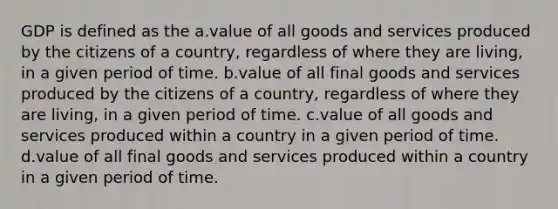 GDP is defined as the a.value of all goods and services produced by the citizens of a country, regardless of where they are living, in a given period of time. b.value of all final goods and services produced by the citizens of a country, regardless of where they are living, in a given period of time. c.value of all goods and services produced within a country in a given period of time. d.value of all final goods and services produced within a country in a given period of time.