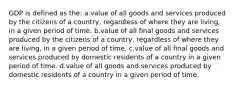 GDP is defined as the: a.value of all goods and services produced by the citizens of a country, regardless of where they are living, in a given period of time. b.value of all final goods and services produced by the citizens of a country, regardless of where they are living, in a given period of time. c.value of all final goods and services produced by domestic residents of a country in a given period of time. d.value of all goods and services produced by domestic residents of a country in a given period of time.