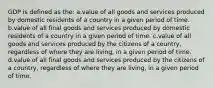 GDP is defined as the: a.value of all goods and services produced by domestic residents of a country in a given period of time. b.value of all final goods and services produced by domestic residents of a country in a given period of time. c.value of all goods and services produced by the citizens of a country, regardless of where they are living, in a given period of time. d.value of all final goods and services produced by the citizens of a country, regardless of where they are living, in a given period of time.