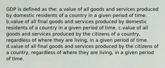 GDP is defined as the: a.value of all goods and services produced by domestic residents of a country in a given period of time. b.value of all final goods and services produced by domestic residents of a country in a given period of time. c.value of all goods and services produced by the citizens of a country, regardless of where they are living, in a given period of time. d.value of all final goods and services produced by the citizens of a country, regardless of where they are living, in a given period of time.