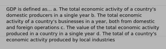 GDP is defined as... a. The total economic activity of a country's domestic producers in a single year b. The total economic activity of a country's businesses in a year, both from domestic and foreign operations c. The value of the total economic activity produced in a country in a single year d. The total of a country's economic activity produced by local industries