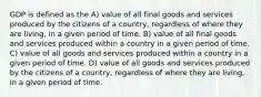 GDP is defined as the A) value of all final goods and services produced by the citizens of a country, regardless of where they are living, in a given period of time. B) value of all final goods and services produced within a country in a given period of time. C) value of all goods and services produced within a country in a given period of time. D) value of all goods and services produced by the citizens of a country, regardless of where they are living, in a given period of time.