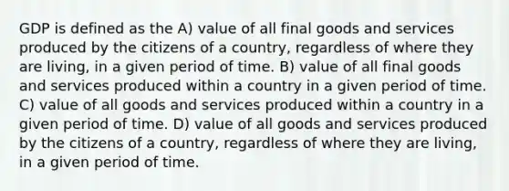 GDP is defined as the A) value of all final goods and services produced by the citizens of a country, regardless of where they are living, in a given period of time. B) value of all final goods and services produced within a country in a given period of time. C) value of all goods and services produced within a country in a given period of time. D) value of all goods and services produced by the citizens of a country, regardless of where they are living, in a given period of time.