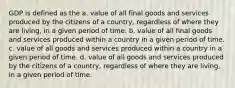 GDP is defined as the a. value of all final goods and services produced by the citizens of a country, regardless of where they are living, in a given period of time. b. value of all final goods and services produced within a country in a given period of time. c. value of all goods and services produced within a country in a given period of time. d. value of all goods and services produced by the citizens of a country, regardless of where they are living, in a given period of time.