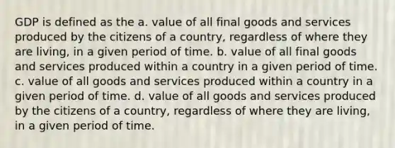 GDP is defined as the a. value of all final goods and services produced by the citizens of a country, regardless of where they are living, in a given period of time. b. value of all final goods and services produced within a country in a given period of time. c. value of all goods and services produced within a country in a given period of time. d. value of all goods and services produced by the citizens of a country, regardless of where they are living, in a given period of time.