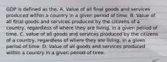 GDP is defined as the, A. Value of all final goods and services produced within a country in a given period of time. B. Value of all final goods and services produced by the citizens of a country, regardless of where they are living, in a given period of time. C. value of all goods and services produced by the citizens of a country, regardless of where they are living, in a given period of time. D. Value of all goods and services produced within a country in a given period of time.