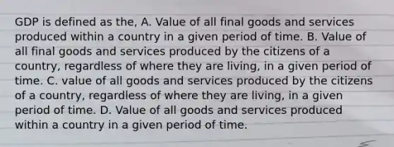 GDP is defined as the, A. Value of all final goods and services produced within a country in a given period of time. B. Value of all final goods and services produced by the citizens of a country, regardless of where they are living, in a given period of time. C. value of all goods and services produced by the citizens of a country, regardless of where they are living, in a given period of time. D. Value of all goods and services produced within a country in a given period of time.