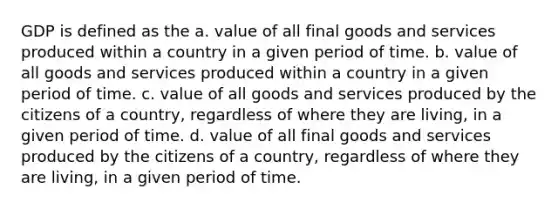 GDP is defined as the a. value of all final goods and services produced within a country in a given period of time. b. value of all goods and services produced within a country in a given period of time. c. value of all goods and services produced by the citizens of a country, regardless of where they are living, in a given period of time. d. value of all final goods and services produced by the citizens of a country, regardless of where they are living, in a given period of time.