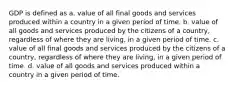 GDP is defined as a. value of all final goods and services produced within a country in a given period of time. b. value of all goods and services produced by the citizens of a country, regardless of where they are living, in a given period of time. c. value of all final goods and services produced by the citizens of a country, regardless of where they are living, in a given period of time. d. value of all goods and services produced within a country in a given period of time.