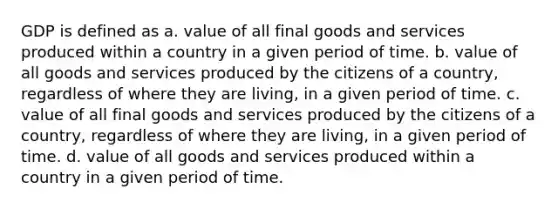 GDP is defined as a. value of all final goods and services produced within a country in a given period of time. b. value of all goods and services produced by the citizens of a country, regardless of where they are living, in a given period of time. c. value of all final goods and services produced by the citizens of a country, regardless of where they are living, in a given period of time. d. value of all goods and services produced within a country in a given period of time.