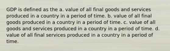 GDP is defined as the a. value of all final goods and services produced in a country in a period of time. b. value of all final goods produced in a country in a period of time. c. value of all goods and services produced in a country in a period of time. d. value of all final services produced in a country in a period of time.