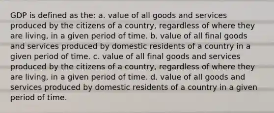 GDP is defined as the: a. value of all goods and services produced by the citizens of a country, regardless of where they are living, in a given period of time. b. value of all final goods and services produced by domestic residents of a country in a given period of time. c. value of all final goods and services produced by the citizens of a country, regardless of where they are living, in a given period of time. d. value of all goods and services produced by domestic residents of a country in a given period of time.