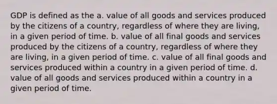 GDP is defined as the a. value of all goods and services produced by the citizens of a country, regardless of where they are living, in a given period of time. b. value of all final goods and services produced by the citizens of a country, regardless of where they are living, in a given period of time. c. value of all final goods and services produced within a country in a given period of time. d. value of all goods and services produced within a country in a given period of time.