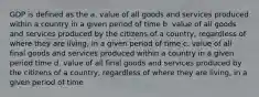 GDP is defined as the a. value of all goods and services produced within a country in a given period of time b. value of all goods and services produced by the citizens of a country, regardless of where they are living, in a given period of time c. value of all final goods and services produced within a country in a given period time d. value of all final goods and services produced by the citizens of a country, regardless of where they are living, in a given period of time