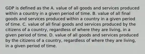 GDP is defined as the A. value of all goods and services produced within a country in a given period of time. B. value of all final goods and services produced within a country in a given period of time. C. value of all final goods and services produced by the citizens of a country, regardless of where they are living, in a given period of time. D. value of all goods and services produced by the citizens of a country, regardless of where they are living, in a given period of time.