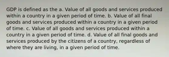 GDP is defined as the a. Value of all goods and services produced within a country in a given period of time. b. Value of all final goods and services produced within a country in a given period of time. c. Value of all goods and services produced within a country in a given period of time. d. Value of all final goods and services produced by the citizens of a country, regardless of where they are living, in a given period of time.