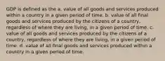 GDP is defined as the a. value of all goods and services produced within a country in a given period of time. b. value of all final goods and services produced by the citizens of a country, regardless of where they are living, in a given period of time. c. value of all goods and services produced by the citizens of a country, regardless of where they are living, in a given period of time. d. value of all final goods and services produced within a country in a given period of time.