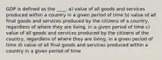 GDP is defined as the ____. a) value of all goods and services produced within a country in a given period of time b) value of all final goods and services produced by the citizens of a country, regardless of where they are living, in a given period of time c) value of all goods and services produced by the citizens of the country, regardless of where they are living, in a given period of time d) value of all final goods and services produced within a country in a given period of time