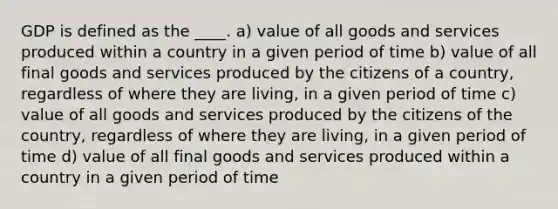 GDP is defined as the ____. a) value of all goods and services produced within a country in a given period of time b) value of all final goods and services produced by the citizens of a country, regardless of where they are living, in a given period of time c) value of all goods and services produced by the citizens of the country, regardless of where they are living, in a given period of time d) value of all final goods and services produced within a country in a given period of time