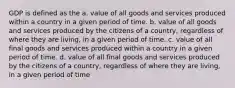 GDP is defined as the a. value of all goods and services produced within a country in a given period of time. b. value of all goods and services produced by the citizens of a country, regardless of where they are living, in a given period of time. c. value of all final goods and services produced within a country in a given period of time. d. value of all final goods and services produced by the citizens of a country, regardless of where they are living, in a given period of time