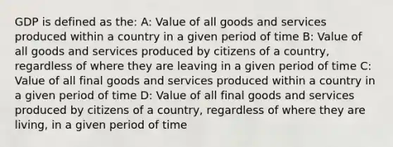 GDP is defined as the: A: Value of all goods and services produced within a country in a given period of time B: Value of all goods and services produced by citizens of a country, regardless of where they are leaving in a given period of time C: Value of all final goods and services produced within a country in a given period of time D: Value of all final goods and services produced by citizens of a country, regardless of where they are living, in a given period of time