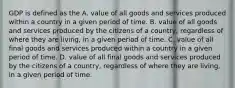 GDP is defined as the A. value of all goods and services produced within a country in a given period of time. B. value of all goods and services produced by the citizens of a country, regardless of where they are living, in a given period of time. C. value of all final goods and services produced within a country in a given period of time. D. value of all final goods and services produced by the citizens of a country, regardless of where they are living, in a given period of time.