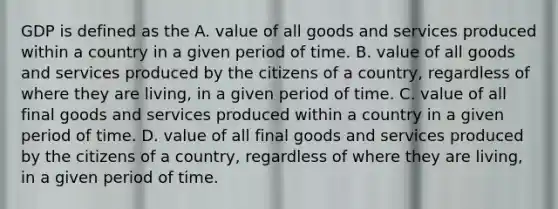 GDP is defined as the A. value of all goods and services produced within a country in a given period of time. B. value of all goods and services produced by the citizens of a country, regardless of where they are living, in a given period of time. C. value of all final goods and services produced within a country in a given period of time. D. value of all final goods and services produced by the citizens of a country, regardless of where they are living, in a given period of time.