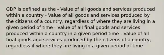 GDP is defined as the - Value of all goods and services produced within a country - Value of all goods and services produced by the citizens of a country, regardless of where they are living in a given period of time - Value of all final goods and services produced within a country in a given period time - Value of all final goods and services produced by the citizens of a country, regardless if where they are living in a given period of time